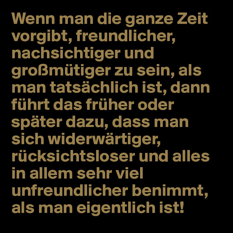 Wenn man die ganze Zeit vorgibt, freundlicher, nachsichtiger und großmütiger zu sein, als man tatsächlich ist, dann führt das früher oder später dazu, dass man sich widerwärtiger, rücksichtsloser und alles in allem sehr viel unfreundlicher benimmt, als man eigentlich ist!