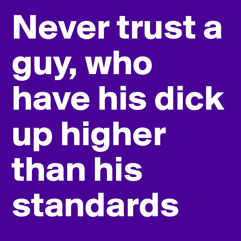 Never trust a guy, who have his dick up higher than his standards 