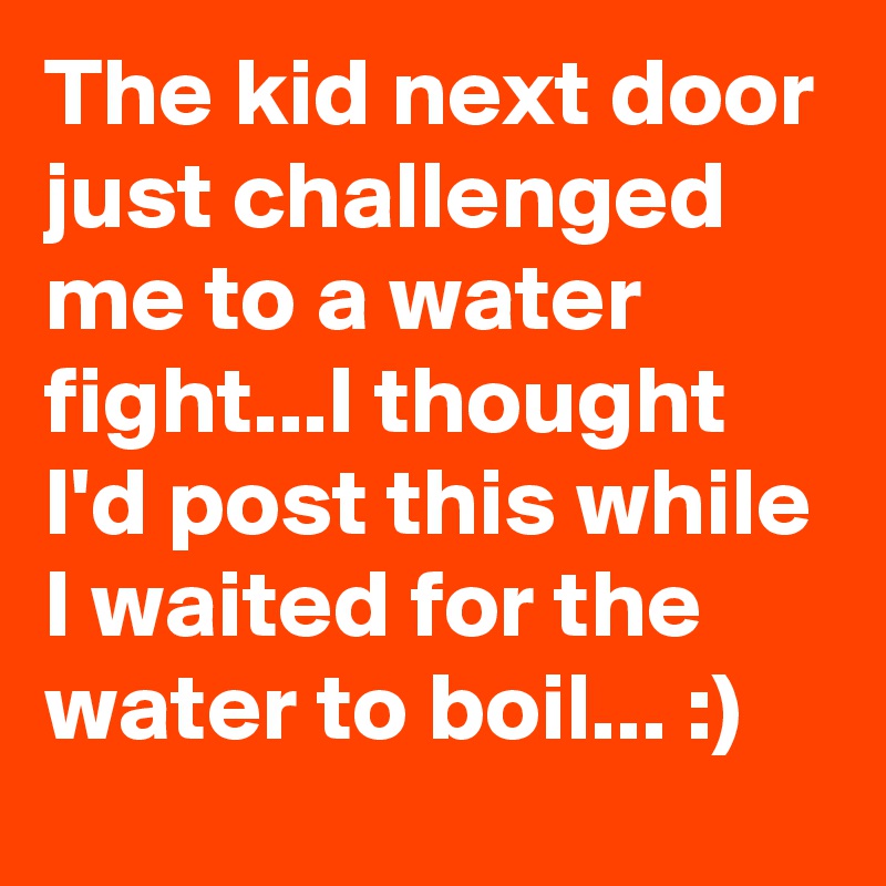 The kid next door just challenged me to a water fight...I thought I'd post this while I waited for the water to boil... :)
