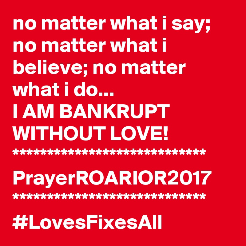 no matter what i say; no matter what i believe; no matter what i do...
I AM BANKRUPT WITHOUT LOVE!
****************************
PrayerROARIOR2017
****************************
#LovesFixesAll