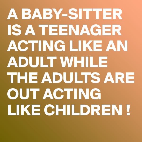 A BABY-SITTER IS A TEENAGER ACTING LIKE AN ADULT WHILE THE ADULTS ARE OUT ACTING LIKE CHILDREN !