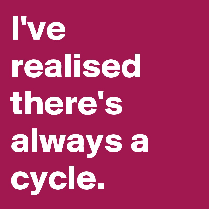 I've realised there's always a cycle. 