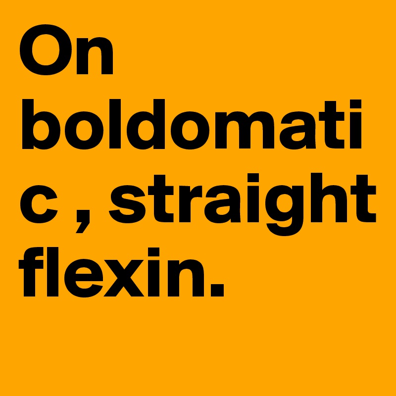 On boldomatic , straight flexin.