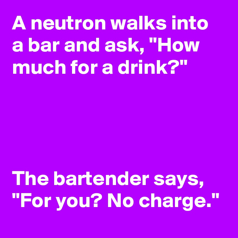 A neutron walks into a bar and ask, "How much for a drink?"




The bartender says, "For you? No charge."