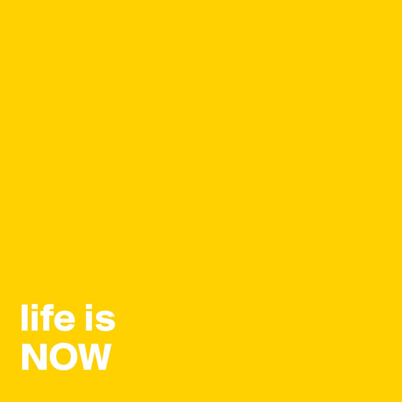 






life is 
NOW