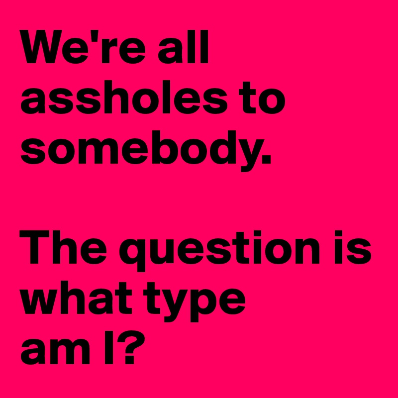 We're all assholes to somebody.

The question is what type 
am I?