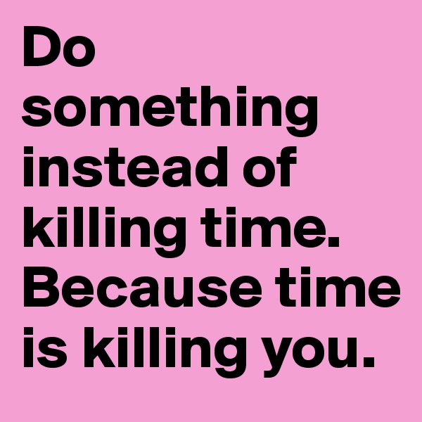 Do something instead of killing time. Because time is killing you.