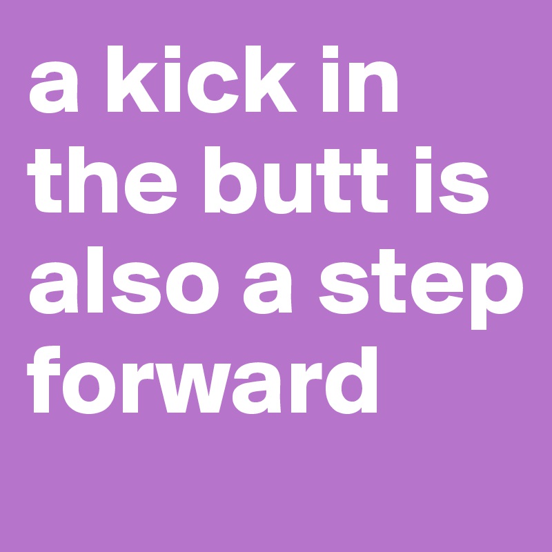 a kick in the butt is also a step forward