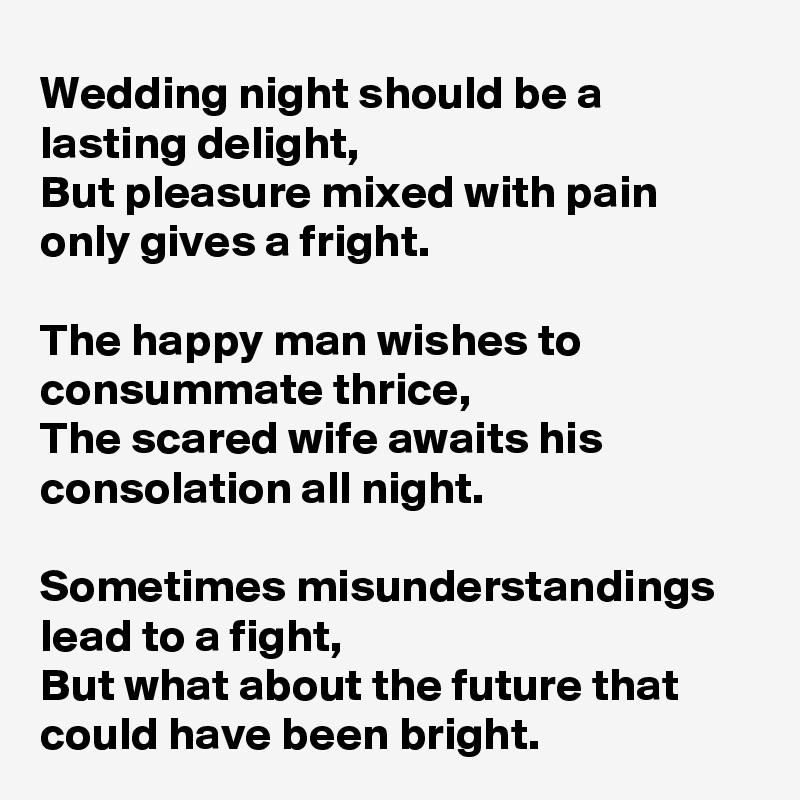 Wedding night should be a lasting delight,
But pleasure mixed with pain only gives a fright.

The happy man wishes to consummate thrice,
The scared wife awaits his consolation all night.

Sometimes misunderstandings lead to a fight,
But what about the future that could have been bright.