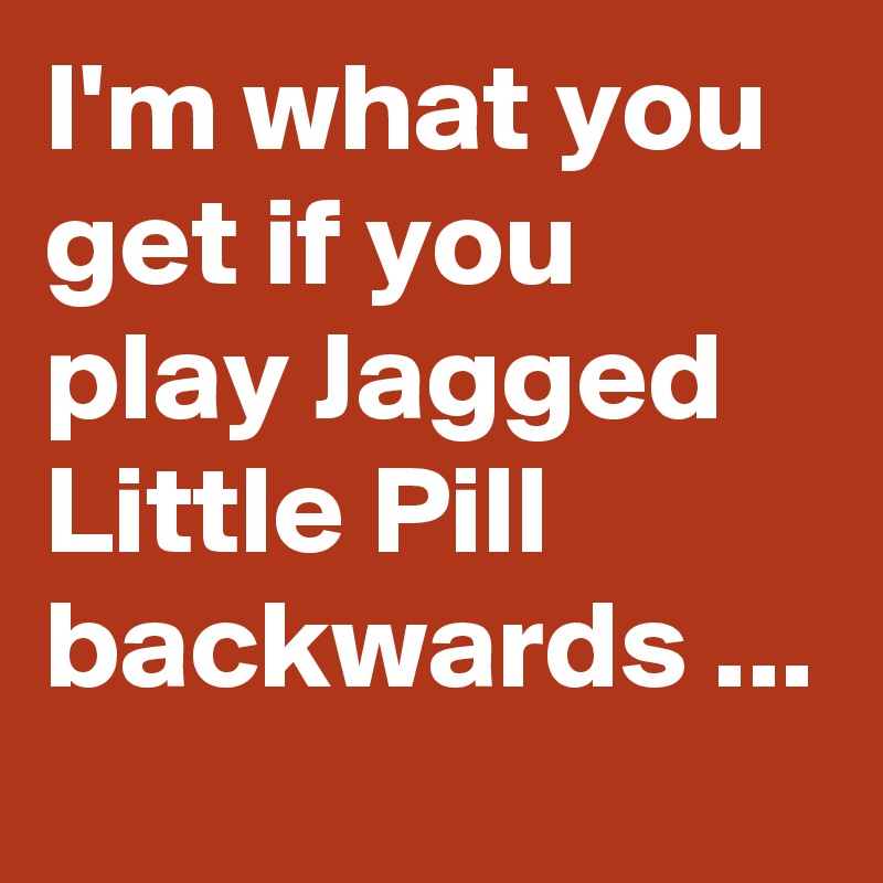 I'm what you get if you play Jagged Little Pill backwards ...