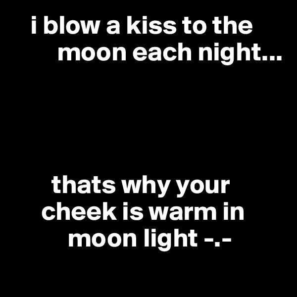    i blow a kiss to the
        moon each night... 




       thats why your    
     cheek is warm in   
          moon light -.-