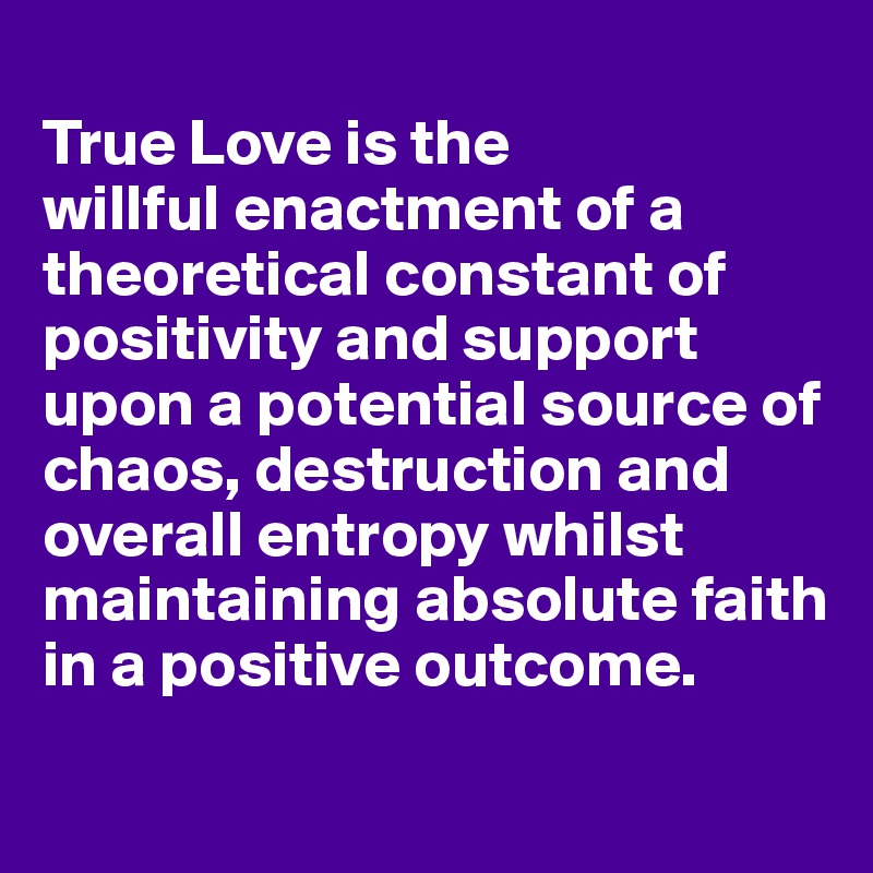 
True Love is the 
willful enactment of a theoretical constant of positivity and support upon a potential source of chaos, destruction and overall entropy whilst maintaining absolute faith in a positive outcome.
