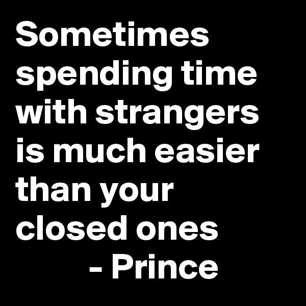 Sometimes spending time with strangers is much easier than your closed ones 
          - Prince 
