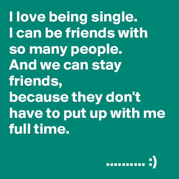 I love being single.
I can be friends with so many people.
And we can stay friends,
because they don't have to put up with me full time.

                                .......... :)
