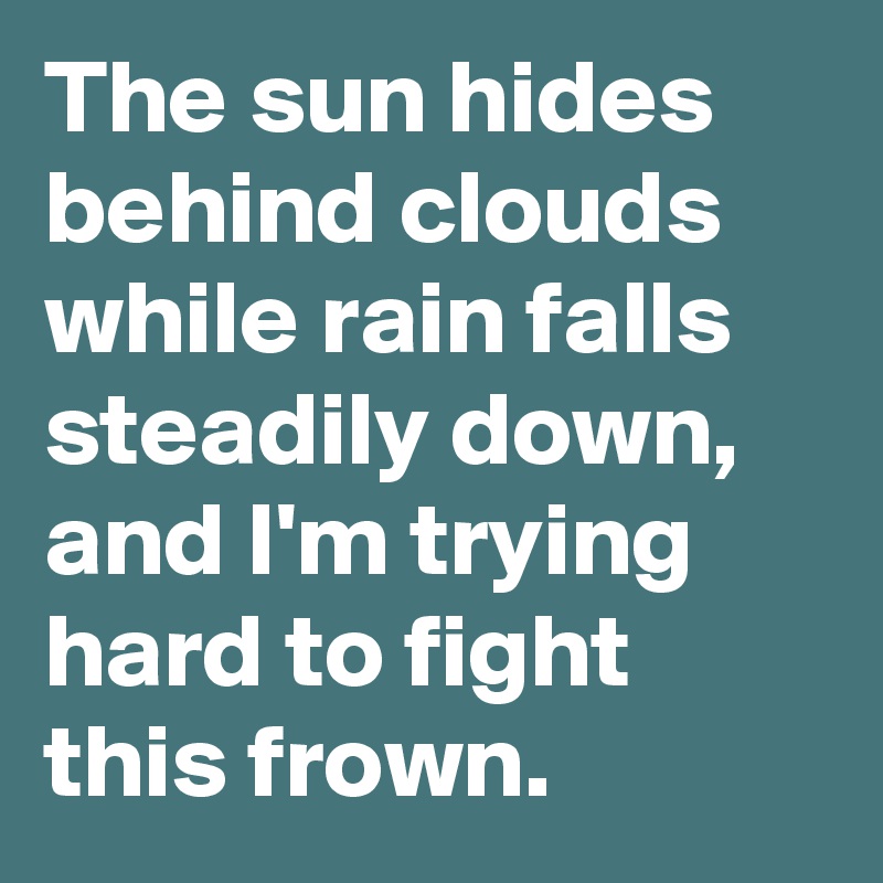 The sun hides behind clouds while rain falls steadily down, and I'm trying hard to fight this frown.