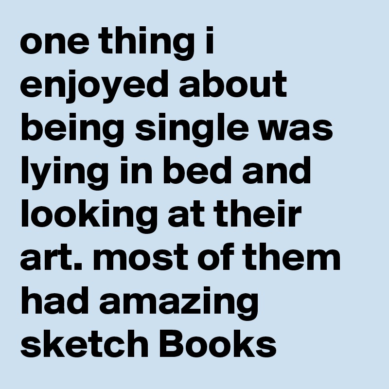 one thing i enjoyed about being single was lying in bed and looking at their art. most of them had amazing sketch Books