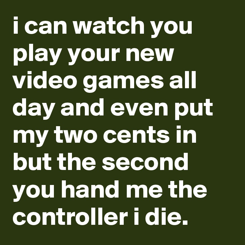 i can watch you play your new video games all day and even put my two cents in but the second you hand me the controller i die. 