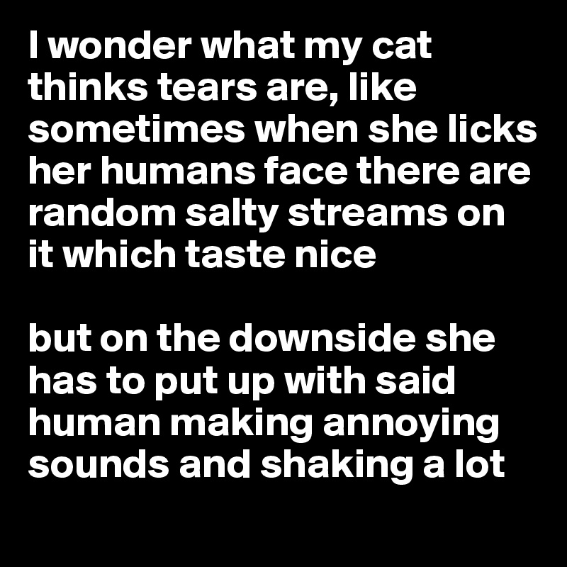 I wonder what my cat thinks tears are, like sometimes when she licks her humans face there are random salty streams on it which taste nice 

but on the downside she has to put up with said human making annoying  sounds and shaking a lot