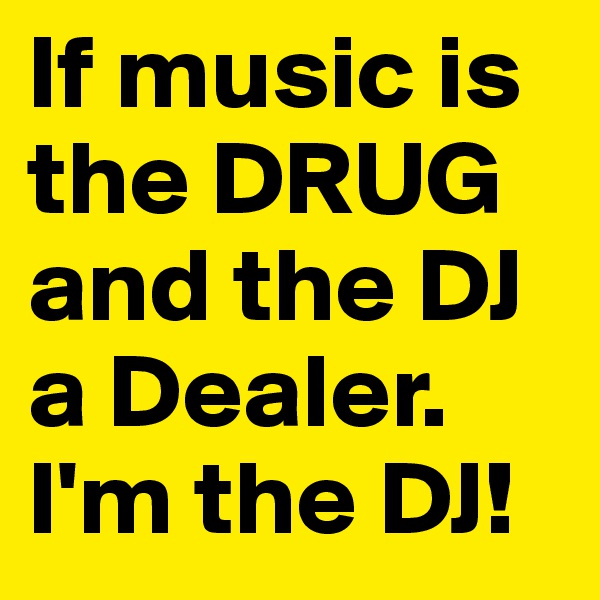 If music is the DRUG and the DJ a Dealer.
I'm the DJ!