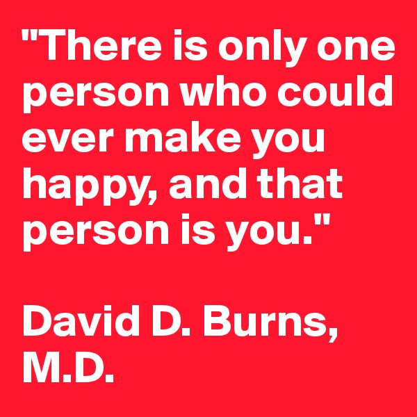 "There is only one person who could ever make you happy, and that person is you."

David D. Burns, M.D.