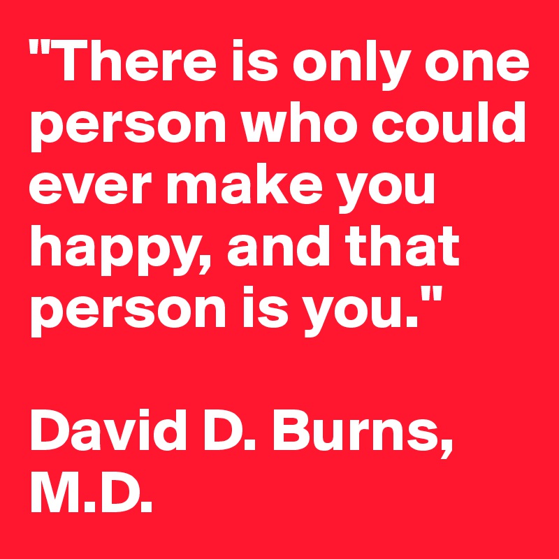 "There is only one person who could ever make you happy, and that person is you."

David D. Burns, M.D.
