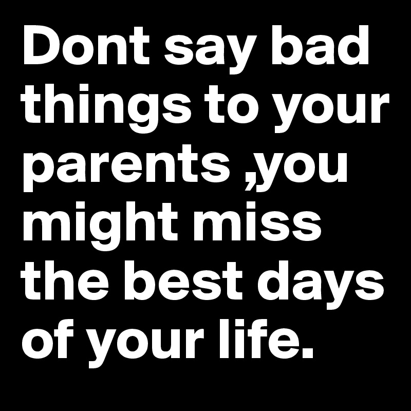 Dont say bad things to your parents ,you might miss the best days of your life.