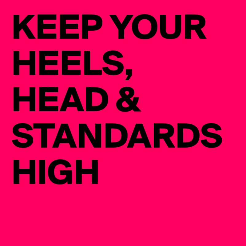 KEEP YOUR HEELS, HEAD & STANDARDS HIGH 
