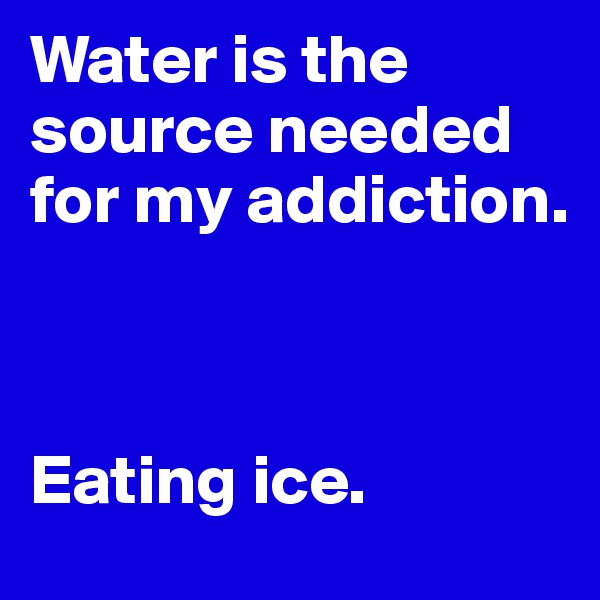 Water is the source needed for my addiction.



Eating ice.