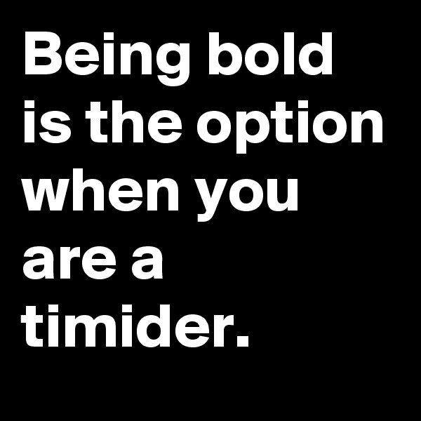 Being bold is the option when you are a timider.