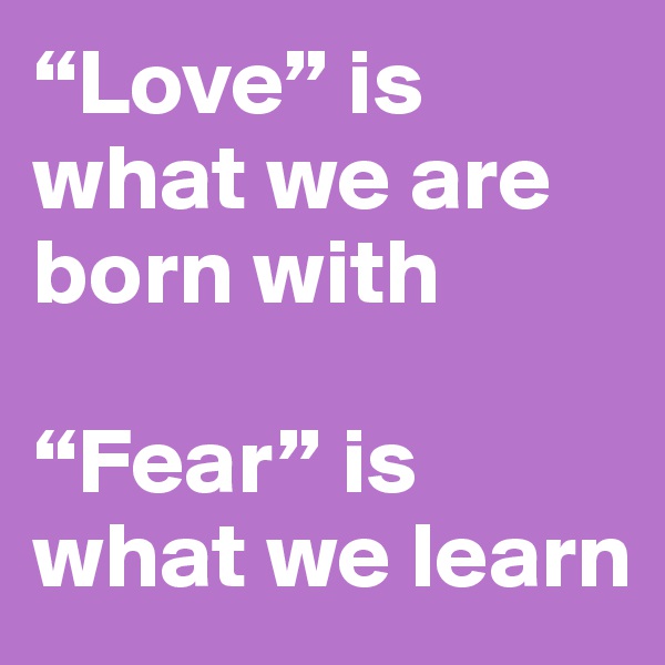 “Love” is what we are born with

“Fear” is what we learn
