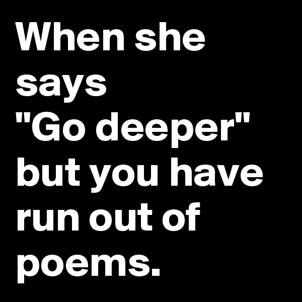 When she says 
"Go deeper" but you have run out of poems.
