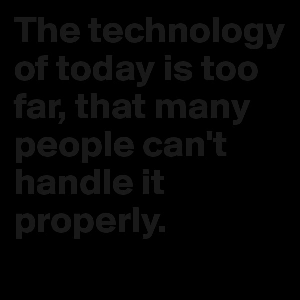 The technology of today is too far, that many people can't handle it properly.