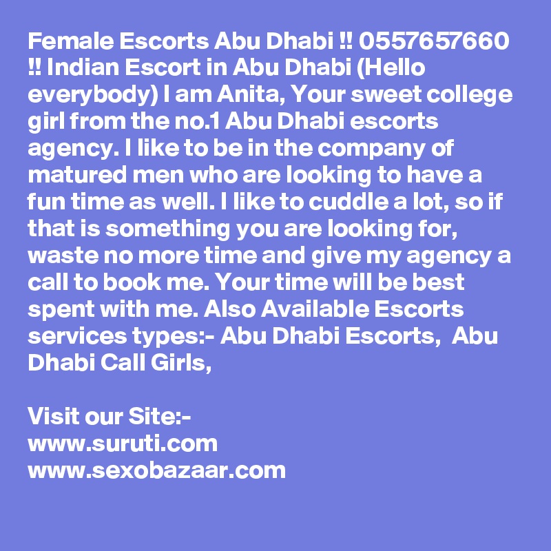 Female Escorts Abu Dhabi !! 0557657660 !! Indian Escort in Abu Dhabi (Hello everybody) I am Anita, Your sweet college girl from the no.1 Abu Dhabi escorts agency. I like to be in the company of matured men who are looking to have a fun time as well. I like to cuddle a lot, so if that is something you are looking for, waste no more time and give my agency a call to book me. Your time will be best spent with me. Also Available Escorts services types:- Abu Dhabi Escorts,  Abu Dhabi Call Girls,  

Visit our Site:-
www.suruti.com
www.sexobazaar.com
