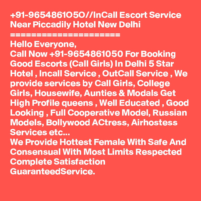 +91-9654861O5O//InCall Escort Service Near Piccadily Hotel New Delhi 
=====================
Hello Everyone,
Call Now +91-9654861050 For Booking Good Escorts (Call Girls) In Delhi 5 Star Hotel , Incall Service , OutCall Service , We provide services by Call Girls, College Girls, Housewife, Aunties & Modals Get High Profile queens , Well Educated , Good Looking , Full Cooperative Model, Russian Models, Bollywood ACtress, Airhostess Services etc...
We Provide Hottest Female With Safe And Consensual With Most Limits Respected Complete Satisfaction GuaranteedService.