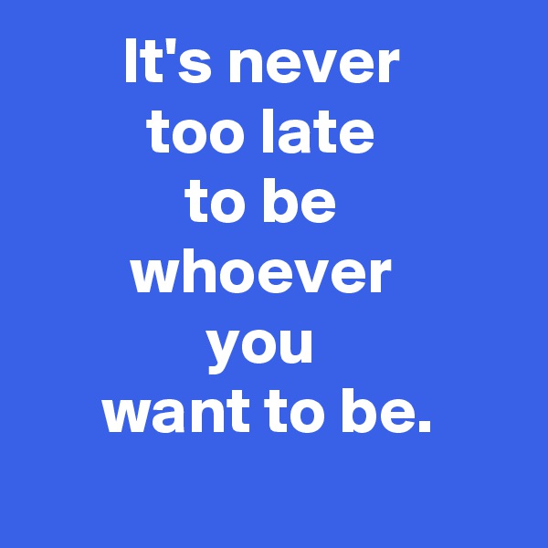It's never 
too late 
to be 
whoever 
you 
want to be.
