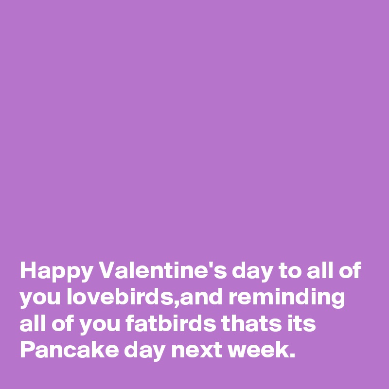 








Happy Valentine's day to all of you lovebirds,and reminding all of you fatbirds thats its Pancake day next week.