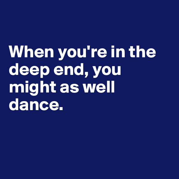 

When you're in the deep end, you might as well dance.


