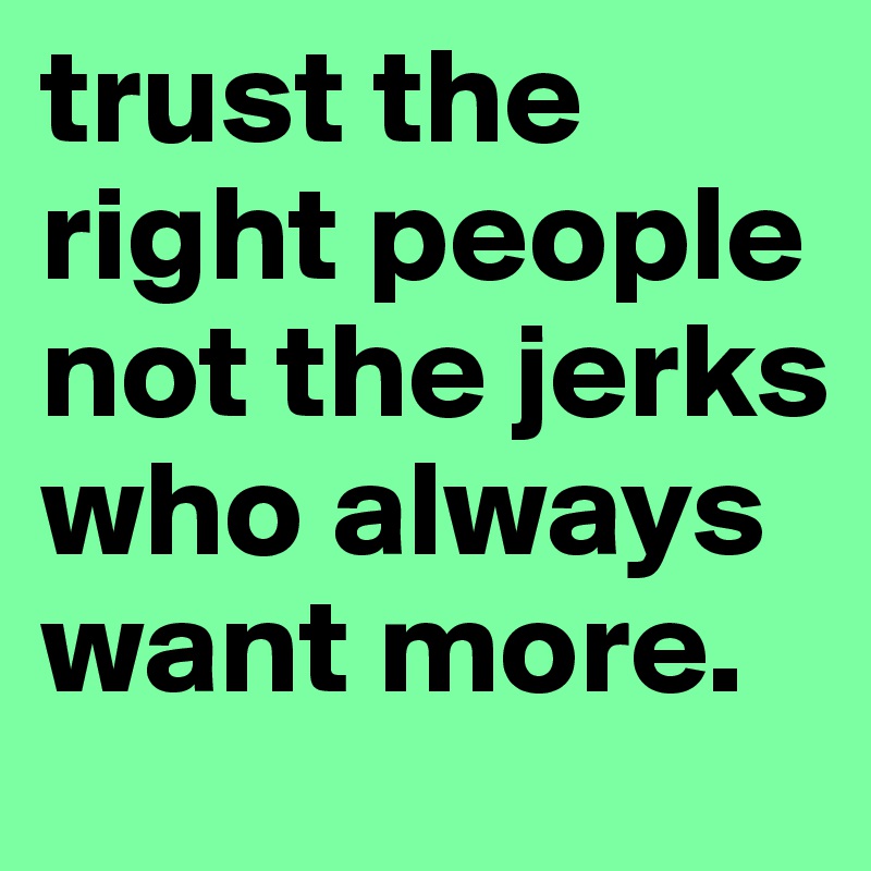 trust the right people not the jerks who always want more.