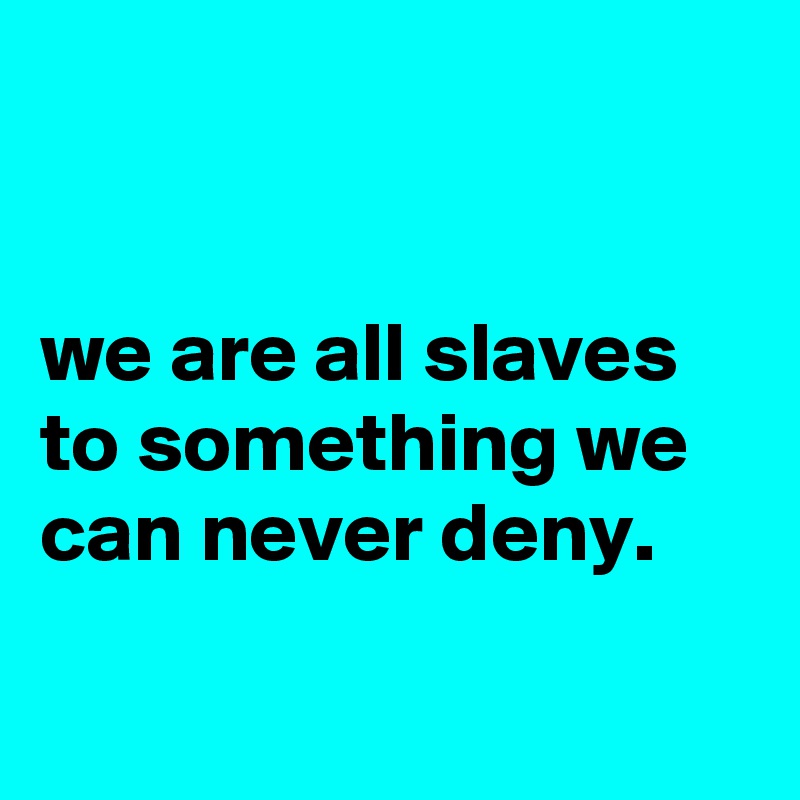 


we are all slaves to something we can never deny.

