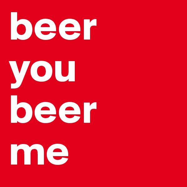 beer
you 
beer 
me