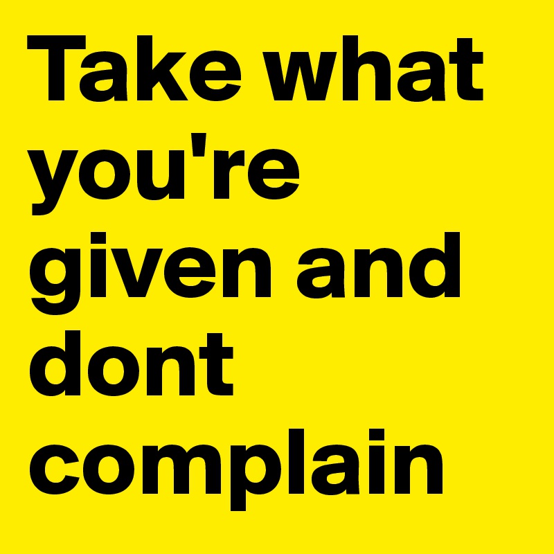 Take what you're given and dont complain 