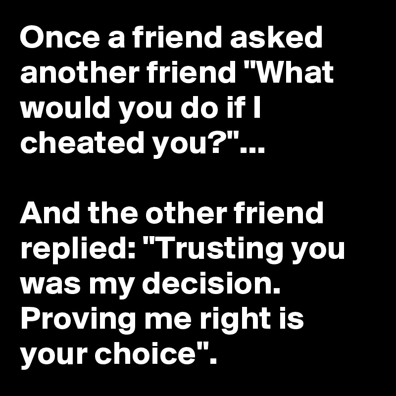 Once a friend asked another friend "What would you do if I cheated you?"...

And the other friend replied: "Trusting you was my decision. Proving me right is your choice".