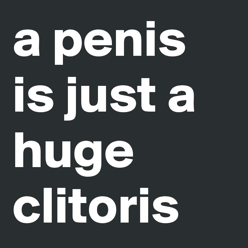 a penis is just a huge clitoris
