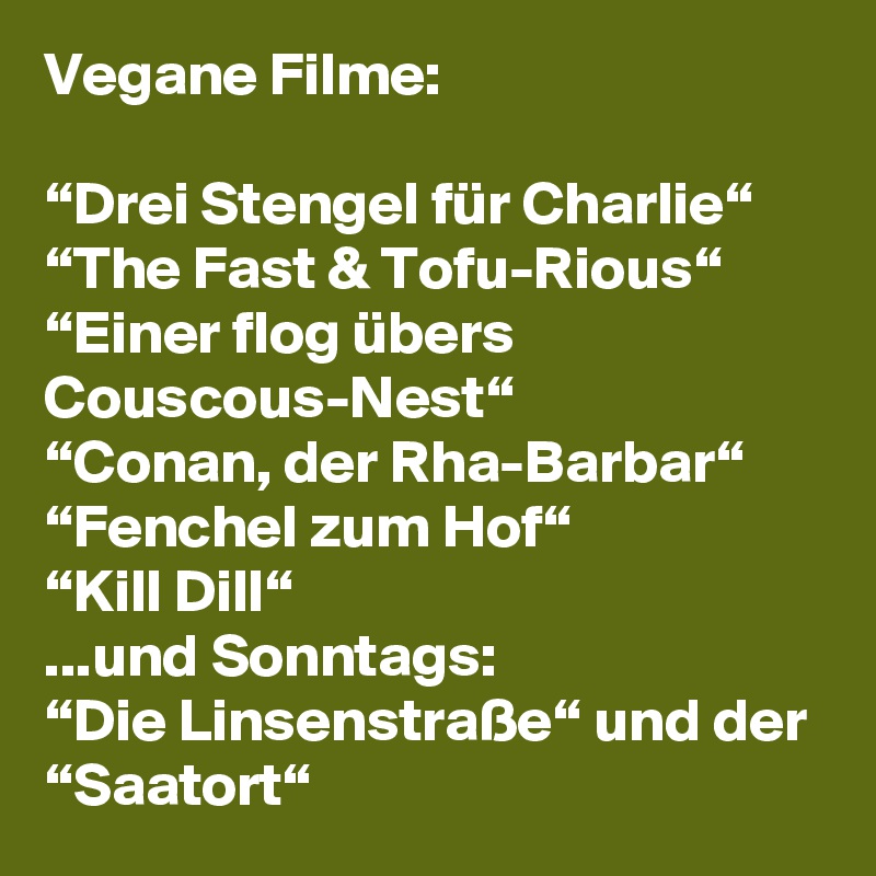 Vegane Filme:

“Drei Stengel für Charlie“
“The Fast & Tofu-Rious“
“Einer flog übers Couscous-Nest“
“Conan, der Rha-Barbar“
“Fenchel zum Hof“
“Kill Dill“
...und Sonntags:
“Die Linsenstraße“ und der “Saatort“