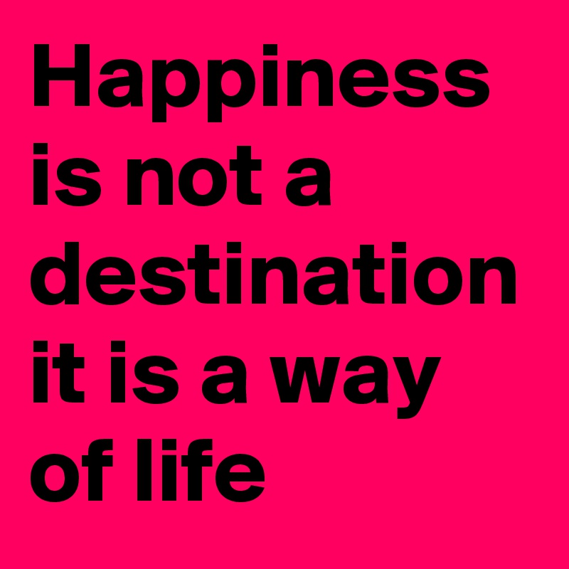 Happiness is not a destination it is a way of life