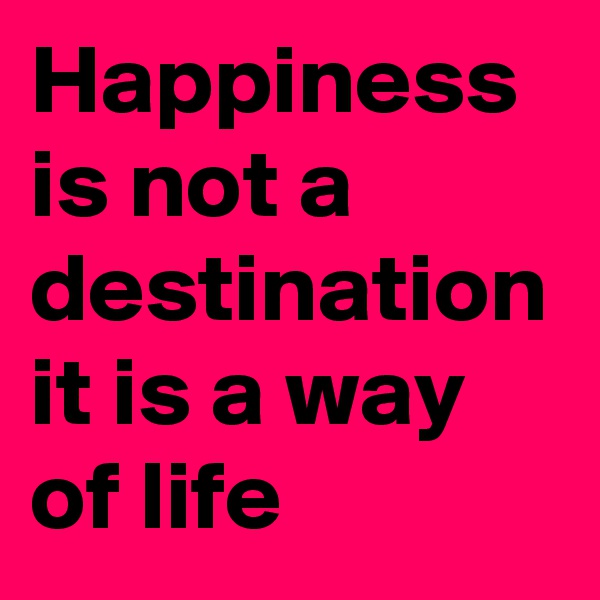 Happiness is not a destination it is a way of life
