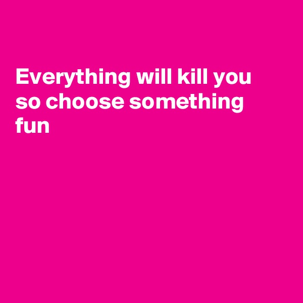 

Everything will kill you
so choose something fun





