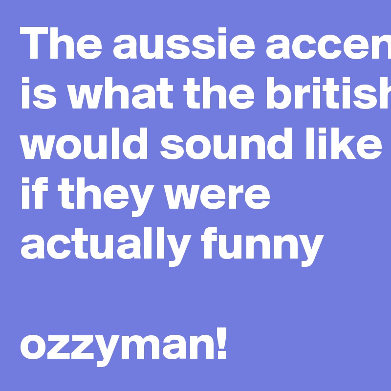 The aussie accent is what the british would sound like if they were actually funny

ozzyman!