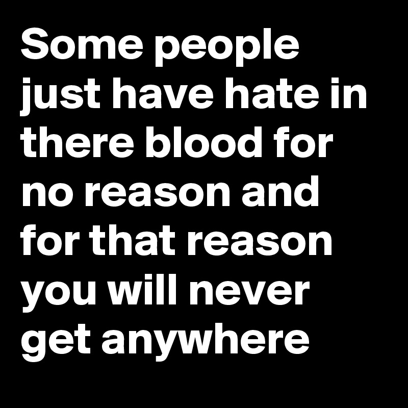 Some people just have hate in there blood for no reason and for that reason you will never get anywhere 