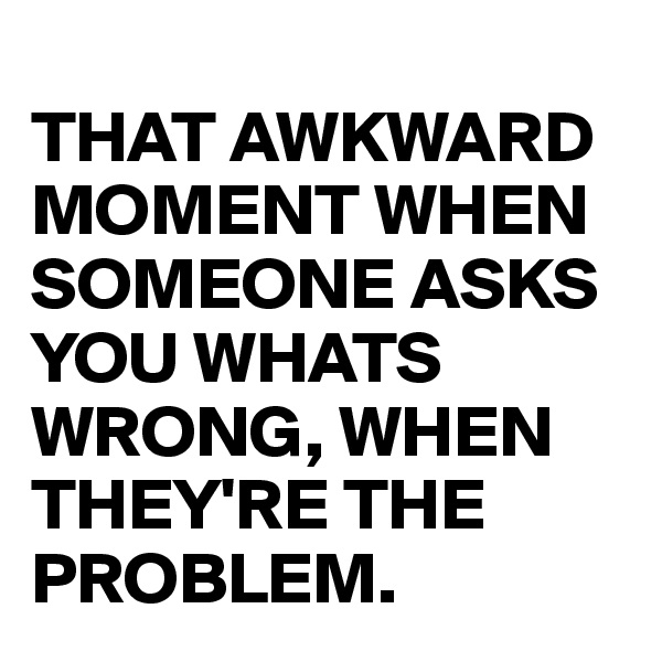 
THAT AWKWARD MOMENT WHEN SOMEONE ASKS YOU WHATS WRONG, WHEN THEY'RE THE PROBLEM.
